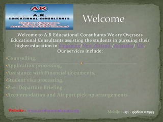 Welcome to A R Educational Consultants We are Overseas
Educational Consultants assisting the students in pursuing their
higher education in Singapore/New Zealand /Australia/ UK.
Our services include:
•Counselling,
•Application processing,
•Assistance with Financial documents,
•Student visa processing,
•Pre- Departure Briefing ,
•Accommodation and Air port pick up arrangements
Mobile : +91 - 99620 02595Website : www.areduconsultants.org
 