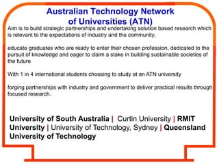 Australian Technology Network
                     of Universities (ATN)
Aim is to build strategic partnerships and undertaking solution based research which
is relevant to the expectations of industry and the community.

educate graduates who are ready to enter their chosen profession, dedicated to the
pursuit of knowledge and eager to claim a stake in building sustainable societies of
the future

With 1 in 4 international students choosing to study at an ATN university

forging partnerships with industry and government to deliver practical results through
focused research.



University of South Australia | Curtin University | RMIT
University | University of Technology, Sydney | Queensland
University of Technology
 