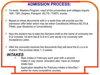 ADMISSION PROCESS:
To study Masters Program, most of the universities and colleges require
10th, 12th, Degree, Passport, IELTS / TOEFL scores

Based on these documents with in a week they will provide you the
admission offer letter which may be either Conditional (Without IELTS &
FINAL year Students) or Unconditional.

Now the student has to take the Demand draft on the name of university the
D.D includes 1st term fee & O.S.H.C and sends it to university with
Acceptance Letter.

After the university receives the documents they will send the E.c.o.e to
student. This process takes 1- 2 weeks.

INTAKES
           Main intake in February each year with a second
           intake in July (some providers also have an October
           intake too)
           Application deadline for February intake is Nov/Dec -
           earlier for more competitive courses.
 