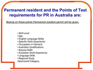 Permanent resident and the Points of Test
  requirements for PR in Australia are:
 Basing on these points Permanent resident permit will be given.



          • Skill Level
          • Age
          • English Language Ability
          • Specific Work Experience
          • Occupation in Demand
          • Australian Qualifications
          • Spouse Skills
          • Australian Work Experience
          • Language Skills
          • Regional Study
          •Sponsored Category
 