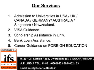 Our Services

1. Admission to Universities in USA / UK /
   CANADA / GERMANY/ AUSTRALIA /
   Singapore / Newzealand.
2. VISA Guidance.
3. Scholarship Assistance in Univ.
4. Bank Loan Assistance.
5. Career Guidance on FOREIGN EDUCATION


      46-20-108, Station Road, Dwarakanagar. VISAKHAPATNAM .
      A.P. , INDIA TEL: 91-891- 6660063 / 6664062 / 63.
      Email: info@ifsconsultants.in
 