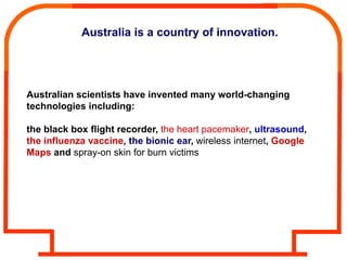 Australia is a country of innovation.




Australian scientists have invented many world-changing
technologies including:

the black box flight recorder, the heart pacemaker, ultrasound,
the influenza vaccine, the bionic ear, wireless internet, Google
Maps and spray-on skin for burn victims
 