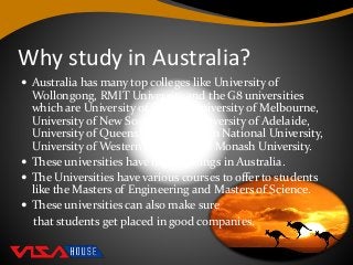Why study in Australia?
 Australia has many top colleges like University of
Wollongong, RMIT University and the G8 universities
which are University of Sydney, University of Melbourne,
University of New South Wales, University of Adelaide,
University of Queensland, Australian National University,
University of Western Australia and Monash University.
 These universities have high rankings in Australia.
 The Universities have various courses to offer to students
like the Masters of Engineering and Masters of Science.
 These universities can also make sure
that students get placed in good companies.
 