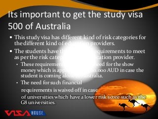 Its important to get the study visa
500 of Australia
 This study visa has different kind of risk categories for
the different kind of education providers.
 The students have the financial requirements to meet
as per the risk category of the education provider.
• These requirements include the need for the show
money which is approximately 60,000 AUD in case the
student is coming alone to Australia.
• The need for such financial
requirements is waived off in case
of universities which have a lower risk score such as the
G8 universities.
 