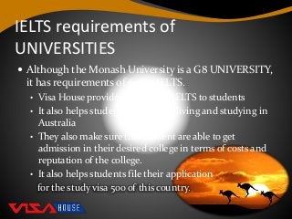 IELTS requirements of
UNIVERSITIES
 Although the Monash University is a G8 UNIVERSITY,
it has requirements of 6.5 in IELTS.
• Visa House provides training in IELTS to students
• It also helps students prepare for living and studying in
Australia
• They also make sure that student are able to get
admission in their desired college in terms of costs and
reputation of the college.
• It also helps students file their application
for the study visa 500 of this country.
 