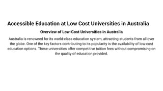 Accessible Education at Low Cost Universities in Australia
Overview of Low-Cost Universities in Australia
Australia is renowned for its world-class education system, attracting students from all over
the globe. One of the key factors contributing to its popularity is the availability of low-cost
education options. These universities offer competitive tuition fees without compromising on
the quality of education provided.
 
