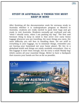 STUDY IN AUSTRALIA: 5 THINGS YOU MUST
KEEP IN MIND
After finishing all the documentation work for overseas study in
Australia whether it is undergraduate program or Masters in
Australia, students are really excited to pack their bags and get
ready to visit Australia. Students normally get confused and ask
“what I should carry, when I am packing my bag”. The first and
foremost thing to keep in mind is that never ever carry heavy
luggage whenever you are travelling, the more things you carry, the
more difficulty you will face in handling them. Do not stuff in
everything in your luggage, try to minimize things, remember you
are leaving your homeland not your home planet. We live in a
globalized world and things are easily available everywhere. One or
two luggage is more than enough, but do carry a small ‘Handy bag’
which carries all your essential things. Better to have a backpack
that ensures your hands are free as far as possible.
 