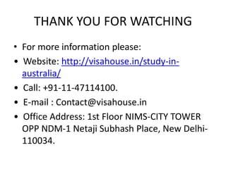 THANK YOU FOR WATCHING
• For more information please:
• Website: http://visahouse.in/study-in-
australia/
• Call: +91-11-47114100.
• E-mail : Contact@visahouse.in
• Office Address: 1st Floor NIMS-CITY TOWER
OPP NDM-1 Netaji Subhash Place, New Delhi-
110034.
 