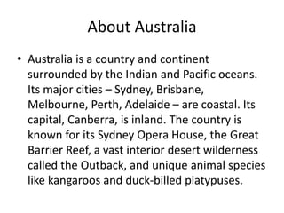 About Australia
• Australia is a country and continent
surrounded by the Indian and Pacific oceans.
Its major cities – Sydney, Brisbane,
Melbourne, Perth, Adelaide – are coastal. Its
capital, Canberra, is inland. The country is
known for its Sydney Opera House, the Great
Barrier Reef, a vast interior desert wilderness
called the Outback, and unique animal species
like kangaroos and duck-billed platypuses.
 