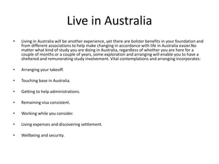Live in Australia
• Living in Australia will be another experience, yet there are bolster benefits in your foundation and
from different associations to help make changing in accordance with life in Australia easier.No
matter what kind of study you are doing in Australia, regardless of whether you are here for a
couple of months or a couple of years, some exploration and arranging will enable you to have a
sheltered and remunerating study involvement. Vital contemplations and arranging incorporates:
• Arranging your takeoff.
• Touching base in Australia.
• Getting to help administrations.
• Remaining visa consistent.
• Working while you consider.
• Living expenses and discovering settlement.
• Wellbeing and security.
 