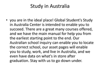 Study in Australia
• you are in the ideal place! Global Student's Study
in Australia Center is intended to enable you to
succeed. There are a great many courses offered,
and we have the main manual for help you from
the earliest starting point to the end. Our
Australian school inquiry can enable you to locate
the correct school, our asset pages will enable
you to study, work, and live in Australia, and we
even have data on what's in store after
graduation. Stay with us to go down under.
 