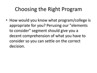 Choosing the Right Program
• How would you know what program/college is
appropriate for you? Perusing our "elements
to consider" segment should give you a
decent comprehension of what you have to
consider so you can settle on the correct
decision.
 