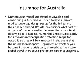 Insurance for Australia
• Numerous universal understudies voyaging and
considering in Australia will need to have a private
medical coverage design set up for the full term of
their chance abroad. It's vital to consider what sort of
scope you'll require and in the event that you intend to
do any global voyaging. Numerous understudies apply
for a movement therapeutic protection scope for
Australia so they will be canvassed in the event that
the unforeseen happens. Regardless of whether you
become ill, require crisis care, or need clearing scope,
global travel therapeutic protection can encourage you.
 