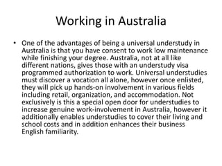 Working in Australia
• One of the advantages of being a universal understudy in
Australia is that you have consent to work low maintenance
while finishing your degree. Australia, not at all like
different nations, gives those with an understudy visa
programmed authorization to work. Universal understudies
must discover a vocation all alone, however once enlisted,
they will pick up hands-on involvement in various fields
including retail, organization, and accommodation. Not
exclusively is this a special open door for understudies to
increase genuine work-involvement in Australia, however it
additionally enables understudies to cover their living and
school costs and in addition enhances their business
English familiarity.
 