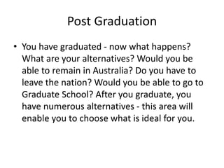 Post Graduation
• You have graduated - now what happens?
What are your alternatives? Would you be
able to remain in Australia? Do you have to
leave the nation? Would you be able to go to
Graduate School? After you graduate, you
have numerous alternatives - this area will
enable you to choose what is ideal for you.
 