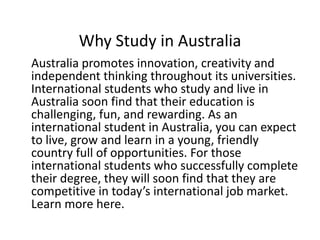 Why Study in Australia
Australia promotes innovation, creativity and
independent thinking throughout its universities.
International students who study and live in
Australia soon find that their education is
challenging, fun, and rewarding. As an
international student in Australia, you can expect
to live, grow and learn in a young, friendly
country full of opportunities. For those
international students who successfully complete
their degree, they will soon find that they are
competitive in today’s international job market.
Learn more here.
 