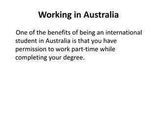 Working in Australia
One of the benefits of being an international
student in Australia is that you have
permission to work part-time while
completing your degree.
 