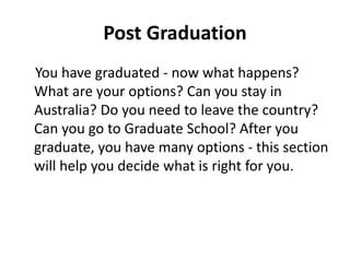 Post Graduation
You have graduated - now what happens?
What are your options? Can you stay in
Australia? Do you need to leave the country?
Can you go to Graduate School? After you
graduate, you have many options - this section
will help you decide what is right for you.
 