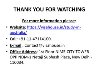 THANK YOU FOR WATCHING
For more information please:
• Website: https://visahouse.in/study-in-
australia/
• Call: +91-11-47114100.
• E-mail : Contact@visahouse.in
• Office Address: 1st Floor NIMS-CITY TOWER
OPP NDM-1 Netaji Subhash Place, New Delhi-
110034.
 