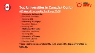 Top Universities in Canada ( Cont.)
(QS World University Rankings 2024)
Université de Montréal
Location: Montreal
Ranking: 141
University of Calgary
Location: Calgary
Ranking: 182
McMaster University
Location: Hamilton
Ranking: 189
University of Ottawa
Location: Ottawa
Ranking: 203
These institutions consistently rank among the top universities in
Canada.
 