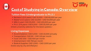 CostofStudyinginCanada:Overview
Tuition Fees (Undergraduate to Ph.D.)
Bachelor’s (3-5 years): CAD 15,000 – CAD 65,000 per year
Master’s (1-2 years): CAD 10,000 – CAD 54,000 per year
MBA (1 year): CAD 25,000 – CAD 120,000 per year
Ph.D. (3-6 years): CAD 8,000 – CAD 20,000 per year
(Check university websites for the latest updates.)
Living Expenses
Accommodation: CAD 5,000 – CAD 10,000 annually
Transportation: CAD 80 – CAD 110 per month
Food: CAD 300 – CAD 400 per month
Entertainment: CAD 750 per month
Books & Supplies: CAD 1,000 – CAD 2,000 per year
(Costs vary by city and lifestyle.)
 