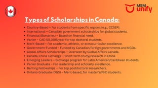 TypesofScholarshipsinCanada:
Country-Based – For students from specific regions (e.g., CCSEP).
International – Canadian government scholarships for global students.
Financial (Bursaries) – Based on financial need.
Vanier – CAD 50,000/year for top doctoral students.
Merit-Based – For academic, athletic, or extracurricular excellence.
Government-Funded – Funded by Canadian/foreign governments and NGOs.
Global Affairs Scholarships – Overseen by Global Affairs Canada.
Canada-China Exchange – Short-term study/research in China.
Emerging Leaders – Exchange program for Latin American/Caribbean students.
Vanier Graduate – For leadership and scholarly excellence.
Banting Fellowships – For top postdoctoral researchers.
Ontario Graduate (OGS) – Merit-based, for master’s/PhD students.
 