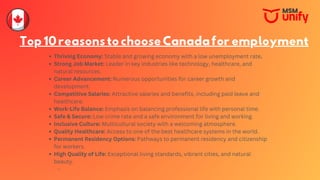 Top10reasonstochooseCanadaforemployment
Thriving Economy: Stable and growing economy with a low unemployment rate.
Strong Job Market: Leader in key industries like technology, healthcare, and
natural resources.
Career Advancement: Numerous opportunities for career growth and
development.
Competitive Salaries: Attractive salaries and benefits, including paid leave and
healthcare.
Work-Life Balance: Emphasis on balancing professional life with personal time.
Safe & Secure: Low crime rate and a safe environment for living and working.
Inclusive Culture: Multicultural society with a welcoming atmosphere.
Quality Healthcare: Access to one of the best healthcare systems in the world.
Permanent Residency Options: Pathways to permanent residency and citizenship
for workers.
High Quality of Life: Exceptional living standards, vibrant cities, and natural
beauty.
 