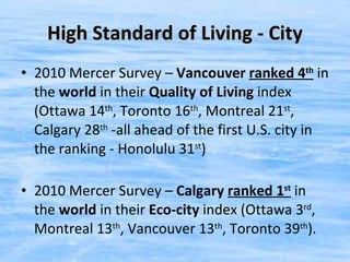 High Standard of Living - City 2010 Mercer Survey –  Vancouver  ranked 4 th   in the  world  in their  Quality of Living  index (Ottawa 14 th , Toronto 16 th , Montreal 21 st , Calgary 28 th  -all ahead of the first U.S. city in the ranking - Honolulu 31 st ) 2010 Mercer Survey –  Calgary   ranked 1 st   in the  world  in their  Eco-city  index (Ottawa 3 rd , Montreal 13 th , Vancouver 13 th , Toronto 39 th ). 