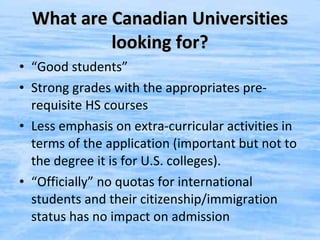 What are Canadian Universities looking for? “ Good students” Strong grades with the appropriates pre-requisite HS courses Less emphasis on extra-curricular activities in terms of the application (important but not to the degree it is for U.S. colleges). “ Officially” no quotas for international students and their citizenship/immigration status has no impact on admission 
