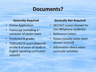Documents? Generally Required Online Application Transcript (including 1 st  semester of senior year) Predicted IB grades TOEFL/IELTS score (depends on the # of years of study in English speaking curriculum schools) Generally Not Required SAT/ACT scores (except for non IBDiploma students) Reference Letters Essays (usually some short answer instead) Information about extra-curricular activities 