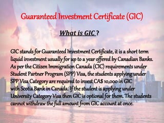 Guaranteed Investment Certificate (GIC)
What is GIC ?
GIC stands for Guaranteed Investment Certificate, it is a short term
liquidinvestment usually for up to a year offered by Canadian Banks.
As per the Citizen Immigration Canada (CIC) requirements under
Student Partner Program(SPP) Visa, the studentsapplying under
SPP Visa Category are required to invest CA$10,000in GIC
with ScotiaBank in Canada. If the student is applyingunder
University Category Visa then GIC is optional for them. The students
cannot withdraw the full amount fromGIC account at once.
 