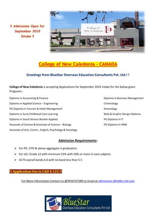 !! Admissions Open for
September 2019
Intake !!
College of New Caledonia – CANADA
Greetings from BlueStar Overseas Education Consultants Pvt. Ltd.! !
College of New Caledonia is accepting Applications for September 2019 intake for the below given
Programs :
Diploma in Accounting & Finance Diploma in Business Management
Diploma in Applied Science – Engineering Criminology
PG Diploma in Tourism & Hotel Management Kinesiology
Diploma in Early Childhood Care Learning Web & Graphic Design Diploma
Diploma in Social Service Worker Applied PG Diploma in IT
Associate of Science & Associate of Science – Biology PG Diploma in HRM
Associate of Arts, Comm., English, Psychology & Sociology
Admission Requirements:
 For PG: 57% & above aggregate in graduation
 For UG: Grade 12 with minimum 55% with 50% or more in core subjects
 IELTS overall bands 6.0 with no band less than 5.5
!! Application Fee is CAD $ 125 !!
For More Information Contact Us @9456767289 or Email at admissions @mbbs-md.com
 