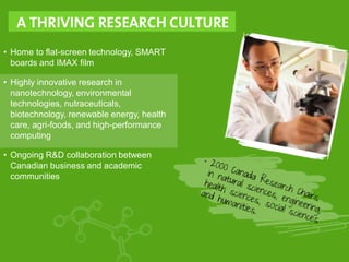 • Home to flat-screen technology, SMART
boards and IMAX film
• Highly innovative research in
nanotechnology, environmental
technologies, nutraceuticals,
biotechnology, renewable energy, health
care, agri-foods, and high-performance
computing
• Ongoing R&D collaboration between
Canadian business and academic
communities
 