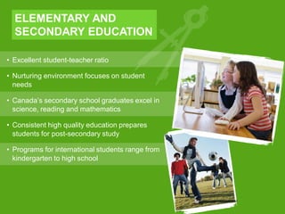 • Excellent student-teacher ratio
• Nurturing environment focuses on student
needs
• Canada’s secondary school graduates excel in
science, reading and mathematics
• Consistent high quality education prepares
students for post-secondary study
• Programs for international students range from
kindergarten to high school
ELEMENTARY AND
SECONDARY EDUCATION
 