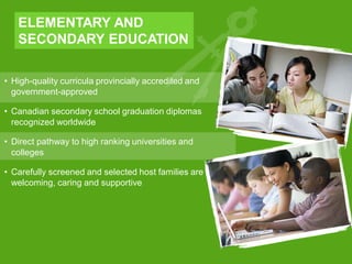• High-quality curricula provincially accredited and
government-approved
• Canadian secondary school graduation diplomas
recognized worldwide
• Direct pathway to high ranking universities and
colleges
• Carefully screened and selected host families are
welcoming, caring and supportive
ELEMENTARY AND
SECONDARY EDUCATION
 