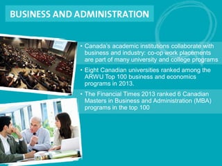 • Canada’s academic institutions collaborate with
business and industry: co-op work placements
are part of many university and college programs
• Eight Canadian universities ranked among the
ARWU Top 100 business and economics
programs in 2013.
• The Financial Times 2013 ranked 6 Canadian
Masters in Business and Administration (MBA)
programs in the top 100
 