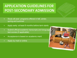 • Study all year: programs offered in fall, winter,
spring and summer
• Apply early: at least 8 months before term starts
• Submit official academic transcripts and language
test scores (if applicable)
• Acceptance is based on academic merit
• Apply by mail or online
 