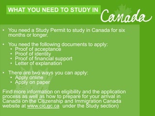 WHAT YOU NEED TO STUDY IN
• You need a Study Permit to study in Canada for six
months or longer.
• You need the following documents to apply:
• Proof of acceptance
• Proof of identity
• Proof of financial support
• Letter of explanation
• There are two ways you can apply:
• Apply online
• Apply on paper
Find more information on eligibility and the application
process as well as how to prepare for your arrival in
Canada on the Citizenship and Immigration Canada
website at www.cic.gc.ca under the Study section)
 