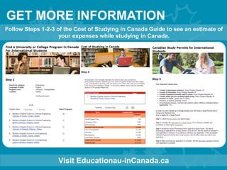 GET MORE INFORMATION
Visit Educationau-inCanada.ca
Follow Steps 1-2-3 of the Cost of Studying in Canada Guide to see an estimate of
your expenses while studying in Canada.
 