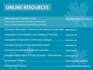 Official Study in Canada portal………………………………..
Program finder, cost calculator and study permit information.
Links to provincial, territorial and individual school information.
Canadian Information Centre for International Credentials…
Association of Universities and Colleges of Canada..………
Association of Canadian Community Colleges……………...
Canadian Bureau of International Education…………………
Canadian Accredited Independent Schools……………….
Canadian Association of Public Schools – International……
Languages Canada……………………………………………..
Polytechnics Canada……………………………………………
www.educationau-incanada.ca
www.cicic.ca
www.aucc.ca
www.accc.ca
www.cbie.ca
www.cais.ca
www.caps-i.ca
www.languagescanada.ca
www.polytechnicscanada.ca
 