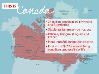 • 35 million people in 10 provinces
and 3 territories
• Stable parliamentary democracy
• Officially bilingual (English and
French)
• More than 200 languages spoken
• First in the G-7 for overall living
conditions and quality of life
 
