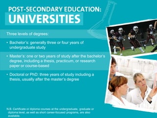 Three levels of degrees:
• Bachelor’s: generally three or four years of
undergraduate study
• Master’s: one or two years of study after the bachelor’s
degree, including a thesis, practicum, or research
paper or course-based
• Doctoral or PhD: three years of study including a
thesis, usually after the master’s degree
N.B. Certificate or diploma courses at the undergraduate, graduate or
diploma level, as well as short career-focused programs, are also
available.
 
