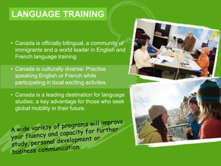 LANGUAGE TRAINING
• Canada is officially bilingual, a community of
immigrants and a world leader in English and
French language training
• Canada is culturally diverse: Practise
speaking English or French while
participating in local exciting activites.
• Canada is a leading destination for language
studies; a key advantage for those who seek
global mobility in their future.
 