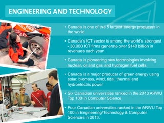 • Canada is one of the 5 largest energy producers in
the world
• Canada’s ICT sector is among the world’s strongest
- 30,000 ICT firms generate over $140 billion in
revenues each year
• Canada is pioneering new technologies involving
nuclear, oil and gas and hydrogen fuel cells
• Canada is a major producer of green energy using
solar, biomass, wind, tidal, thermal and
hydroelectric power
• Six Canadian universities ranked in the 2013 ARWU
Top 100 in Computer Science
• Four Canadian universities ranked in the ARWU Top
100 in Engineering/Technology & Computer
Sciences in 2013.
 