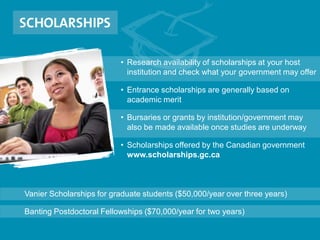• Research availability of scholarships at your host
institution and check what your government may offer
• Entrance scholarships are generally based on
academic merit
• Bursaries or grants by institution/government may
also be made available once studies are underway
• Scholarships offered by the Canadian government
www.scholarships.gc.ca
Vanier Scholarships for graduate students ($50,000/year over three years)
Banting Postdoctoral Fellowships ($70,000/year for two years)
 