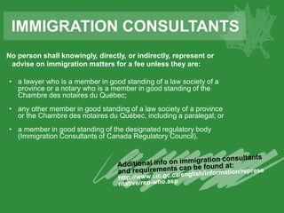 No person shall knowingly, directly, or indirectly, represent or
advise on immigration matters for a fee unless they are:
• a lawyer who is a member in good standing of a law society of a
province or a notary who is a member in good standing of the
Chambre des notaires du Québec;
• any other member in good standing of a law society of a province
or the Chambre des notaires du Québec, including a paralegal; or
• a member in good standing of the designated regulatory body
(Immigration Consultants of Canada Regulatory Council).
IMMIGRATION CONSULTANTS
 