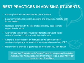 BEST PRACTICES IN ADVISING STUDENTS
• Always practice in the best interest of the student
• Ensure information is current, accurate and provides a realistic path
for the student
• Reassure parents with the information that they need to make
supportive decisions
• Appropriate comparisons must include facts and would not be
critical of another country or institution in Canada
• Adhere to the contract of an institution or the ethics and best
practices that guide your profession via associations such as ICEF
• Never make a promise a guarantee for more than you can deliver
Use of the ‘Educationau-inCanada’ brand is only granted to eligible
institutions and organizations within Canada. Use is bound by legal
protection and TradeMark.
 