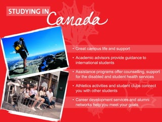 • Great campus life and support
• Academic advisors provide guidance to
international students
• Assistance programs offer counselling, support
for the disabled and student health services
• Athletics activities and student clubs connect
you with other students
• Career development services and alumni
networks help you meet your goals
 