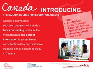 INTRODUCING
Canada's international
education outreach will include a
focus on training to ensure the
most accurate and current
information is accessible for
consultants so they can best serve
students in their decision to study
in Canada.
THE CANADA COURSE FOR EDUCATION AGENTS
 