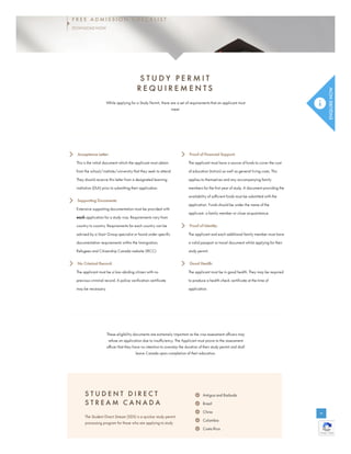S T U D Y P E R M I T
R E Q U I R E M E N T S
While applying for a Study Permit, there are a set of requirements that an applicant must
meet.
Acceptance Letter:
This is the initial document which the applicant must obtain
from the school/institute/university that they seek to attend.
They should receive this letter from a designated learning
institution (DLA) prior to submitting their application.
Supporting Documents:
Extensive supporting documentation must be provided with
each application for a study visa. Requirements vary from
country to country. Requirements for each country can be
advised by a Vazir Group specialist or found under specific
documentation requirements within the Immigration,
Refugees and Citizenship Canada website (IRCC).
No Criminal Record:
The applicant must be a law-abiding citizen with no
previous criminal record. A police verification certificate
may be necessary.
Proof of Financial Support:
The applicant must have a source of funds to cover the cost
of education (tuition) as well as general living costs. This
applies to themselves and any accompanying family
members for the first year of study. A document providing the
availability of sufficient funds must be submitted with the
application. Funds should be under the name of the
applicant, a family member or close acquaintance.
Proof of Identity:
The applicant and each additional family member must have
a valid passport or travel document whilst applying for their
study permit.
Good Health:
The applicant must be in good health. They may be required
to produce a health check certificate at the time of
application.
These eligibility documents are extremely important as the visa assessment officers may
refuse an application due to insufficiency. The Applicant must prove to the assessment
officer that they have no intention to overstay the duration of their study permit and shall
leave Canada upon completion of their education.
S T U D E N T D I R E C T
S T R E A M C A N A D A
The Student Direct Stream (SDS) is a quicker study permit
processing program for those who are applying to study
Antigua and Barbuda
Brazil
China
Colombia
Costa Rica
Privacy - Terms
Privacy - Terms
Privacy - Terms
Privacy - Terms
F R E E A D M I S S I O N C H E C K L I S T
DOWNLOAD NOW
 